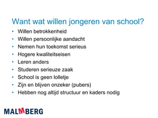 Want wat willen jongeren van school? Willen betrokkenheid Willen persoonlijke aandacht Nemen hun toekomst serieus Hogere kwaliteitseisen Leren anders Studeren serieuze zaak School is geen lolletje Zijn en blijven onzeker (pubers) Hebben nog altijd structuur en kaders nodig 
