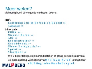 Meer weten? Malmberg heeft de volgende methoden voor u: MBO Communicatie  in  Beroep  en  Bedrijf  >>   Taalblokken  >> Educatie EHBN >> Nieuwe  Buren >> Alfa >> Examentrainer  >> Groundwork >> Nieuw   Perspectief  >> Sprint >> Startpunt  >> Wilt u beoordelingsexemplaren bestellen of graag persoonlijk advies? Bel onze afdeling Voorlichting via  073 628 8766  of mail naar  voorlichting.mbo@malmberg.nl . 