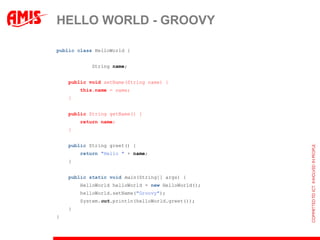 HELLO WORLD - GROOVY

public class HelloWorld {


    private String name;


    public void setName(String name) {
        this.name = name;
    }


    public String getName() {
        return name;
    }


    public String greet() {
        return "Hello " + name;
    }


    public static void main(String[] args) {
        HelloWorld helloWorld = new HelloWorld();
        helloWorld.setName("Groovy");
        System.out.println(helloWorld.greet());
    }
}
 