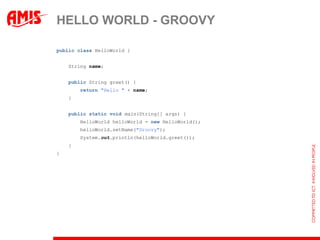 HELLO WORLD - GROOVY

public class HelloWorld {


    String name;


    public String greet() {
        return "Hello " + name;
    }


    public static void main(String[] args) {
        HelloWorld helloWorld = new HelloWorld();
        helloWorld.setName("Groovy");
        System.out.println(helloWorld.greet());
    }
}
 