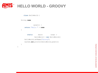HELLO WORLD - GROOVY

public class HelloWorld {


    String name;


    public String greet() {
        return "Hello " + name;
    }


    public static void main(String[] args) {
        HelloWorld helloWorld = new HelloWorld();
        helloWorld.setName("Groovy");
        System.out.println(helloWorld.greet());
    }
}
 