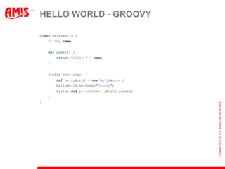 HELLO WORLD - GROOVY

class HelloWorld {
    String name


    def greet() {
        return "Hello " + name
    }


    static main(args) {
        def helloWorld = new HelloWorld()
        helloWorld.setName("Groovy")
        System.out.println(helloWorld.greet())
    }
}
 