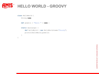 HELLO WORLD - GROOVY

class HelloWorld {
    String name


    def greet() { "Hello " + name }


    static main(args) {
        def helloWorld = new HelloWorld(name:"Groovy")
        println(helloWorld.greet())
    }
}
 