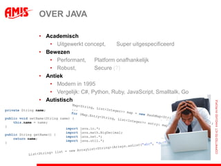 OVER JAVA

                • Academisch
                   • Uitgewerkt concept,      Super uitgespecificeerd
                • Bewezen
                   • Performant,     Platform onafhankelijk
                   • Robust,         Secure (?)
                • Antiek
                   • Modern in 1995
                   • Vergelijk: C#, Python, Ruby, JavaScript, Smalltalk, Go
                • Autistisch
private String name;

public void setName(String name) {
    this.name = name;
}
                              import   java.io.*;
                              import   java.math.BigDecimal;
public String getName() {
                              import   java.net.*;
    return name;
                              import   java.util.*;
}
 