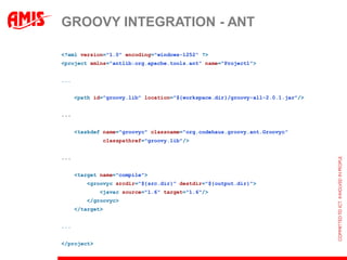 GROOVY INTEGRATION - ANT

<?xml version="1.0" encoding="windows-1252" ?>
<project xmlns="antlib:org.apache.tools.ant" name="Project1">


...


      <path id="groovy.lib" location="${workspace.dir}/groovy-all-2.0.1.jar"/>


...


      <taskdef name="groovyc" classname="org.codehaus.groovy.ant.Groovyc“
              classpathref="groovy.lib"/>


...


      <target name="compile">
         <groovyc srcdir="${src.dir}" destdir="${output.dir}">
              <javac source="1.6" target="1.6"/>
         </groovyc>
      </target>


...


</project>
 