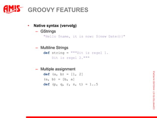 GROOVY FEATURES

•   Native syntax (vervolg)
     – GStrings
         "Hello $name, it is now: ${new Date()}"


     – Multiline Strings
         def string = """Dit is regel 1.
             Dit is regel 2."""


     – Multiple assignment
         def (a, b) = [1, 2]
         (a, b) = [b, a]
         def (p, q, r, s, t) = 1..5
 