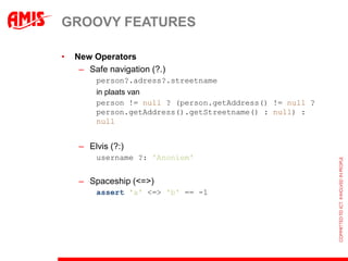 GROOVY FEATURES

•   New Operators
     – Safe navigation (?.)
         person?.adress?.streetname
         in plaats van
         person != null ? (person.getAddress() != null ?
         person.getAddress().getStreetname() : null) :
         null


     – Elvis (?:)
         username ?: 'Anoniem'


     – Spaceship (<=>)
         assert 'a' <=> 'b' == -1
 