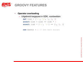 GROOVY FEATURES

•   Operator overloading
     – Uitgebreid toegepast in GDK, voorbeelden:
         def list = ['a', 'b', 1, 2, 3]
         assert list + list == list * 2
         assert list - ['a', 'b'] == [1, 2, 3]

         new Date() + 1 // Een date morgen
 