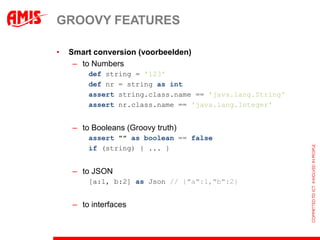GROOVY FEATURES

•   Smart conversion (voorbeelden)
     – to Numbers
        def string = '123'
        def nr = string as int
        assert string.class.name == 'java.lang.String'
        assert nr.class.name == 'java.lang.Integer'


    – to Booleans (Groovy truth)
        assert "" as boolean == false
        if (string) { ... }


    – to JSON
        [a:1, b:2] as Json // {"a":1,"b":2}


    – to interfaces
 