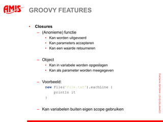 GROOVY FEATURES

•   Closures
     – (Anonieme) functie
         • Kan worden uitgevoerd
         • Kan parameters accepteren
         • Kan een waarde retourneren


     – Object
         • Kan in variabele worden opgeslagen
         • Kan als parameter worden meegegeven


     – Voorbeeld:
         new File('file.txt').eachLine({ line ->
             println it
                     line
         })


     – Kan variabelen buiten eigen scope gebruiken
 