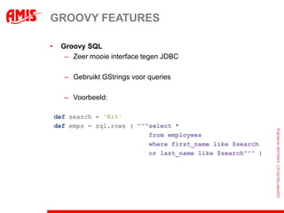 GROOVY FEATURES

•    Groovy SQL
      – Zeer mooie interface tegen JDBC

      – Gebruikt GStrings voor queries

      – Voorbeeld:

    def search = 'Ki%'
    def emps = sql.rows ( """select *
                             from employees
                             where first_name like $search
                             or last_name like $search""" )
 