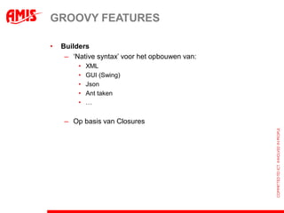 GROOVY FEATURES

•   Builders
     – ‘Native syntax’ voor het opbouwen van:
         •   XML
         •   GUI (Swing)
         •   Json
         •   Ant taken
         •   …


     – Op basis van Closures
 