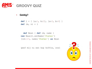 GROOVY QUIZ

•   Geldig?

    def l = [ [a:1, b:2], [a:3, b:4] ]
    def (m, n) = l



    class Bean { def id, name }
      def
    new Bean().setName('Pieter')
    [id:123, name:'Pieter'] as Bean



    geef mij nu een kop koffie, snel
 
