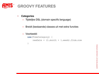 GROOVY FEATURES

•   Categories
     – Tijdelijke DSL (domain specific language)

     – Breidt (bestaande) classes uit met extra functies

     – Voorbeeld:
         use(TimeCategory) {
             newDate = (1.month + 1.week).from.now
         }
 