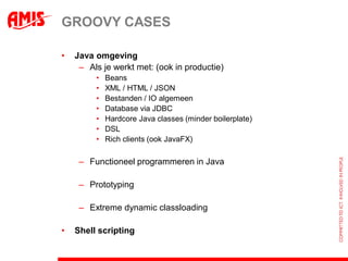 GROOVY CASES

•   Java omgeving
     – Als je werkt met: (ook in productie)
         •   Beans
         •   XML / HTML / JSON
         •   Bestanden / IO algemeen
         •   Database via JDBC
         •   Hardcore Java classes (minder boilerplate)
         •   DSL
         •   Rich clients (ook JavaFX)

     – Functioneel programmeren in Java

     – Prototyping

     – Extreme dynamic classloading

•   Shell scripting
 
