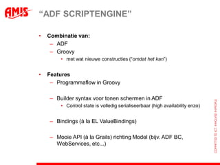“ADF SCRIPTENGINE”

•   Combinatie van:
     – ADF
     – Groovy
        • met wat nieuwe constructies (“omdat het kan”)


•   Features
     – Programmaflow in Groovy

    – Builder syntax voor tonen schermen in ADF
        • Control state is volledig serialiseerbaar (high availability enzo)


    – Bindings (à la EL ValueBindings)

    – Mooie API (à la Grails) richting Model (bijv. ADF BC,
      WebServices, etc...)
 