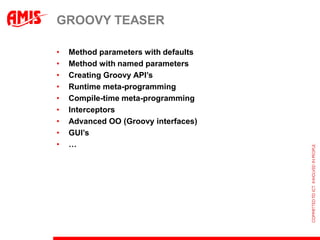 GROOVY TEASER

•   Method parameters with defaults
•   Method with named parameters
•   Creating Groovy API’s
•   Runtime meta-programming
•   Compile-time meta-programming
•   Interceptors
•   Advanced OO (Groovy interfaces)
•   GUI’s
•   …
 