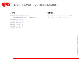 OVER JAVA – VERGELIJKING

Java                                  Python
Map<String, Integer> map =            map = {'een':1, 'twee':2, 'drie':3,
    new HashMap<String, Integer>();    'vier':4, 'vijf':5, 'zes':6}
map.put("een", 1);
map.put("twee", 2);
map.put("drie", 3);
map.put("vier", 4);
map.put("vijf", 5);
map.put("zes", 6);
 