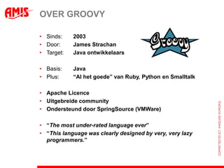 OVER GROOVY

• Sinds:    2003
• Door:     James Strachan
• Target:   Java ontwikkelaars

• Basis:    Java
• Plus:     “Al het goede” van Ruby, Python en Smalltalk

• Apache Licence
• Uitgebreide community
• Ondersteund door SpringSource (VMWare)

• “The most under-rated language ever”
• “This language was clearly designed by very, very lazy
  programmers.”
 