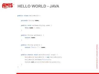 HELLO WORLD - JAVA

public class HelloWorld {


    private String name;


    public void setName(String name) {
        this.name = name;
    }


    public String getName() {
        return name;
    }


    public String greet() {
        return "Hello " + name;
    }


    public static void main(String[] args) {
        HelloWorld helloWorld = new HelloWorld();
        helloWorld.setName("Groovy");
        System.out.println(helloWorld.greet());
    }
}
 