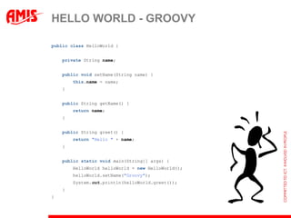 HELLO WORLD - GROOVY

public class HelloWorld {


    private String name;


    public void setName(String name) {
        this.name = name;
    }


    public String getName() {
        return name;
    }


    public String greet() {
        return "Hello " + name;
    }


    public static void main(String[] args) {
        HelloWorld helloWorld = new HelloWorld();
        helloWorld.setName("Groovy");
        System.out.println(helloWorld.greet());
    }
}
 