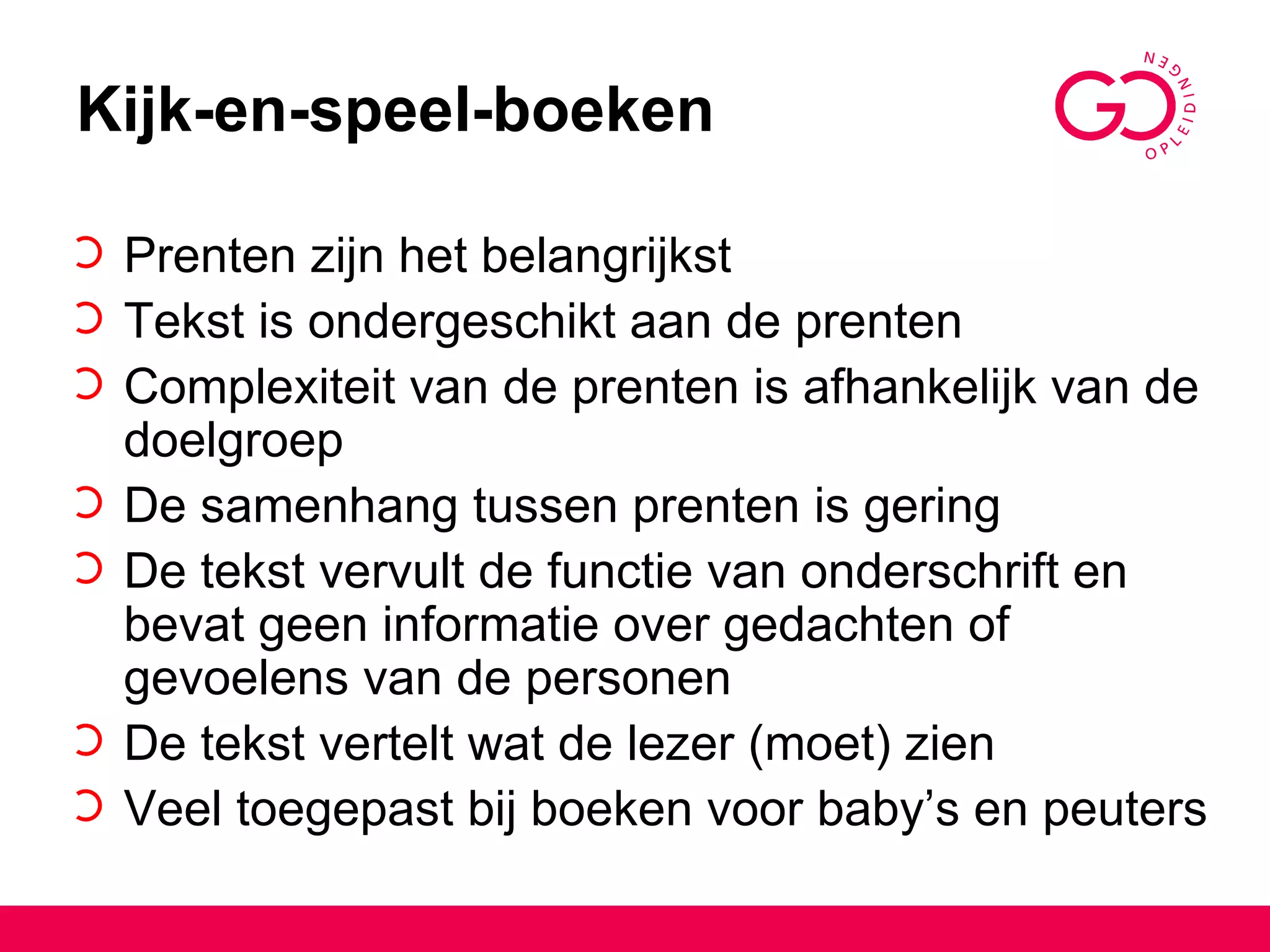 Kijk-en-speel-boeken Prenten zijn het belangrijkst Tekst is ondergeschikt aan de prenten Complexiteit van de prenten is afhankelijk van de doelgroep De samenhang tussen prenten is gering De tekst vervult de functie van onderschrift en bevat geen informatie over gedachten of gevoelens van de personen De tekst vertelt wat de lezer (moet) zien Veel toegepast bij boeken voor baby’s en peuters 