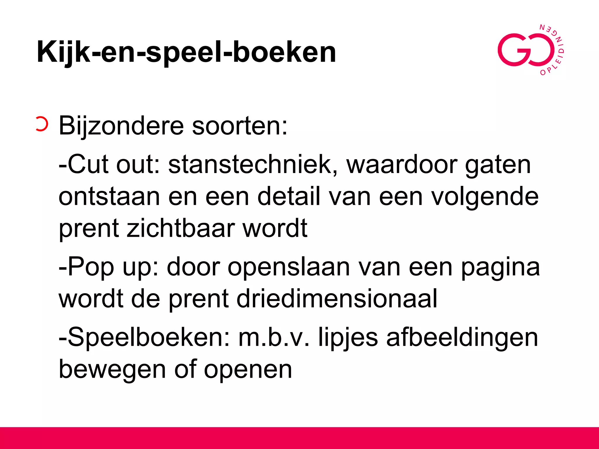 Kijk-en-speel-boeken Bijzondere soorten: -Cut out: stanstechniek, waardoor gaten ontstaan en een detail van een volgende prent zichtbaar wordt -Pop up: door openslaan van een pagina wordt de prent driedimensionaal -Speelboeken: m.b.v. lipjes afbeeldingen bewegen of openen 