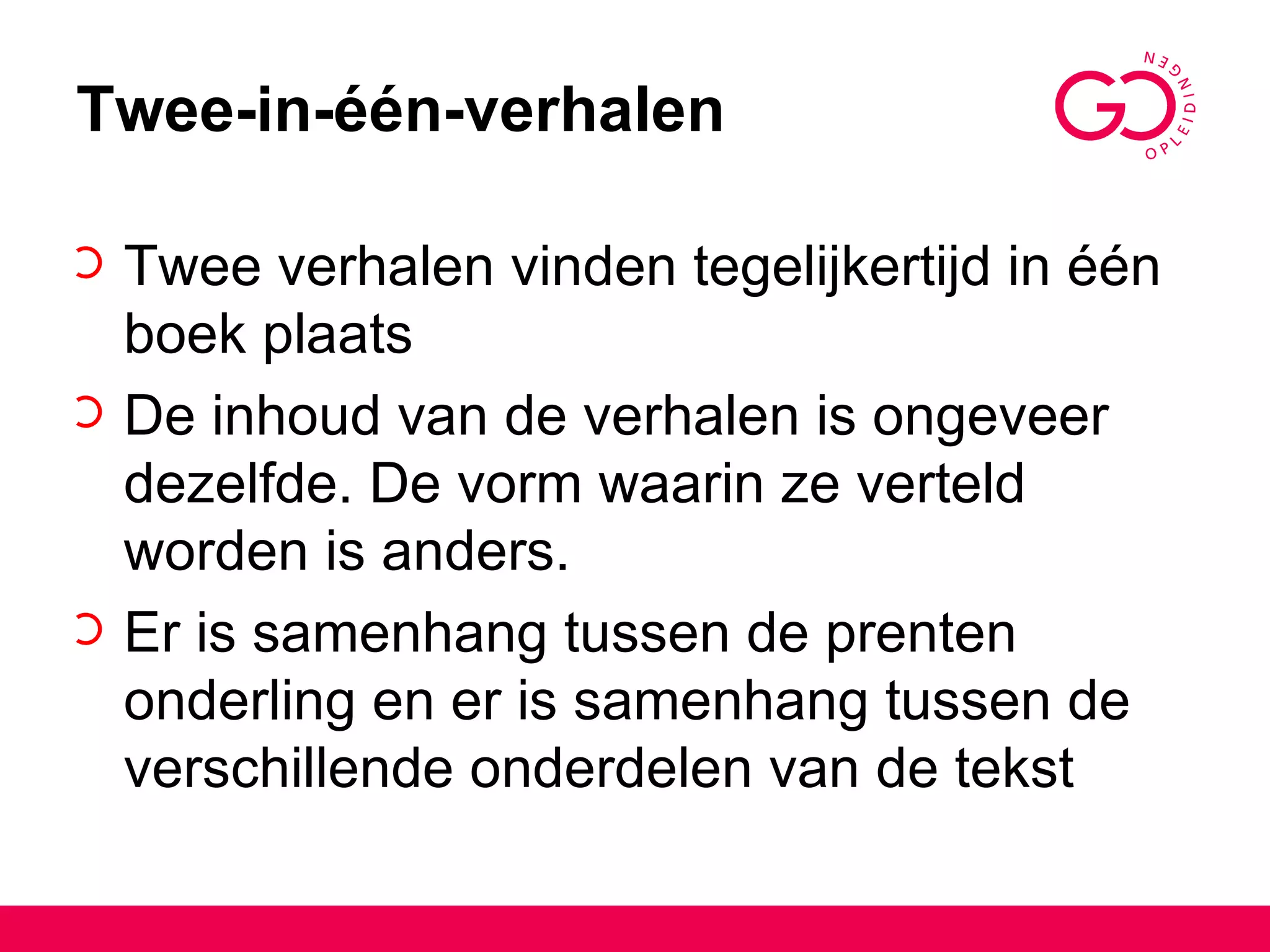 Twee-in-één-verhalen Twee verhalen vinden tegelijkertijd in één boek plaats De inhoud van de verhalen is ongeveer dezelfde. De vorm waarin ze verteld worden is anders. Er is samenhang tussen de prenten onderling en er is samenhang tussen de verschillende onderdelen van de tekst 