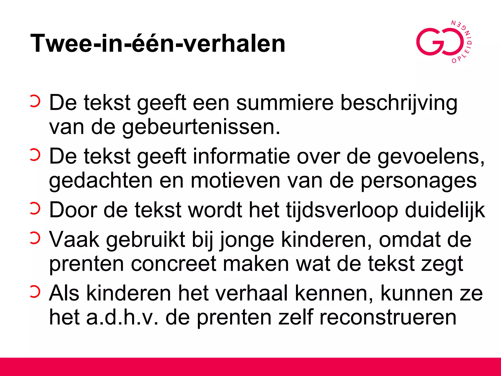 Twee-in-één-verhalen De tekst geeft een summiere beschrijving van de gebeurtenissen. De tekst geeft informatie over de gevoelens, gedachten en motieven van de personages Door de tekst wordt het tijdsverloop duidelijk Vaak gebruikt bij jonge kinderen, omdat de prenten concreet maken wat de tekst zegt Als kinderen het verhaal kennen, kunnen ze het a.d.h.v. de prenten zelf reconstrueren 