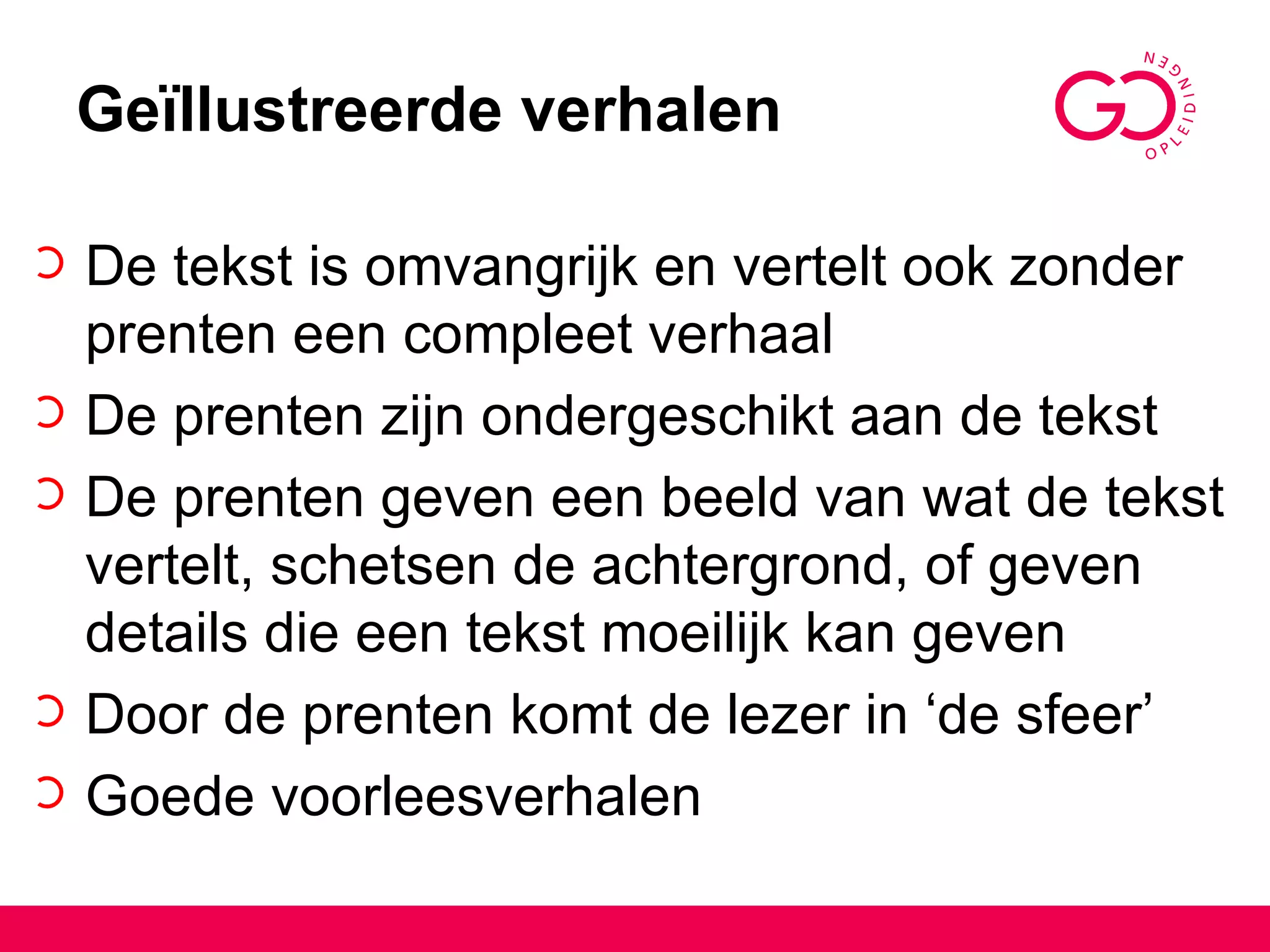 Geïllustreerde verhalen De tekst is omvangrijk en vertelt ook zonder prenten een compleet verhaal De prenten zijn ondergeschikt aan de tekst De prenten geven een beeld van wat de tekst vertelt, schetsen de achtergrond, of geven details die een tekst moeilijk kan geven Door de prenten komt de lezer in ‘de sfeer’ Goede voorleesverhalen 