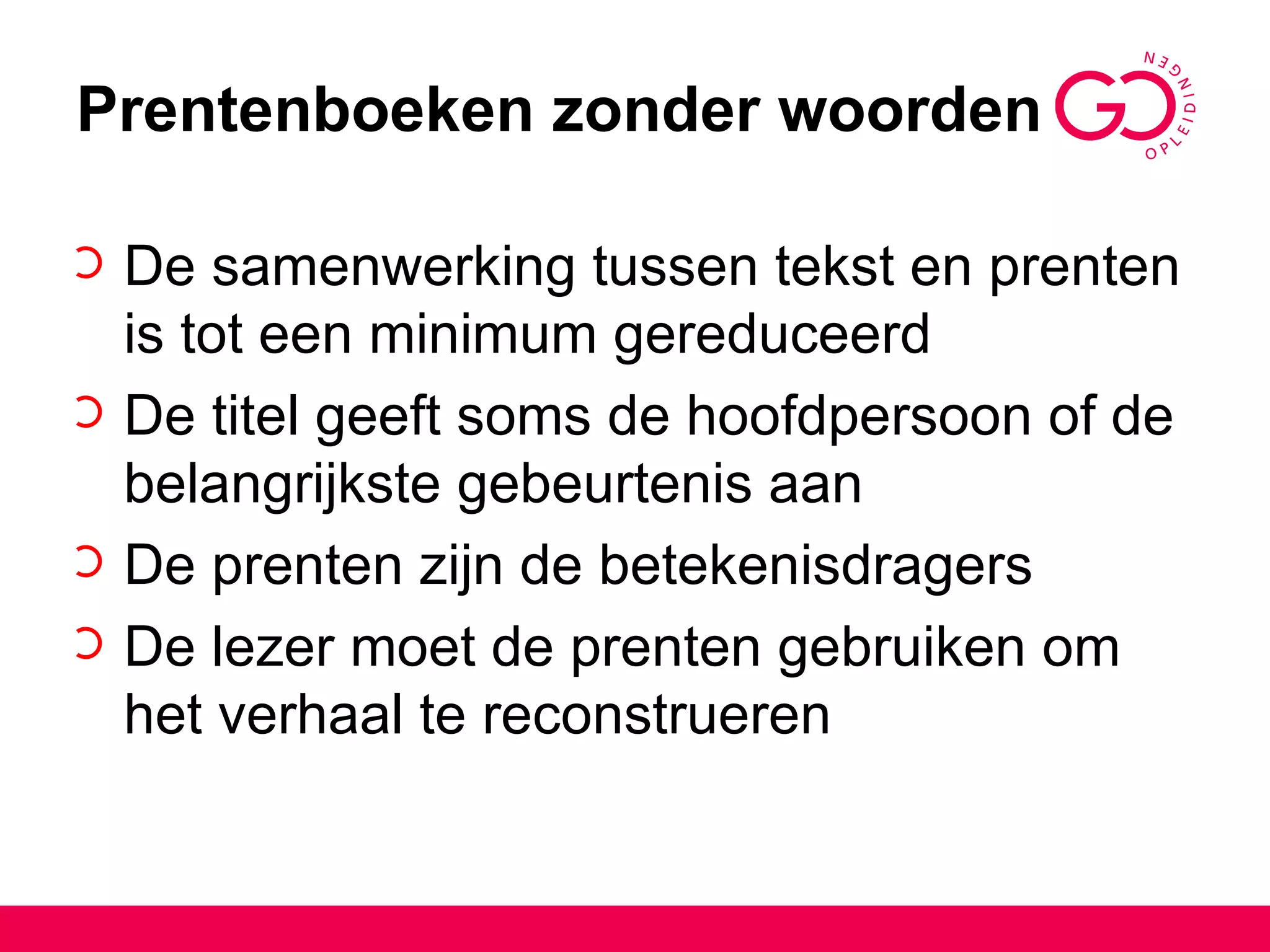 Prentenboeken zonder woorden De samenwerking tussen tekst en prenten is tot een minimum gereduceerd De titel geeft soms de hoofdpersoon of de belangrijkste gebeurtenis aan De prenten zijn de betekenisdragers De lezer moet de prenten gebruiken om het verhaal te reconstrueren 