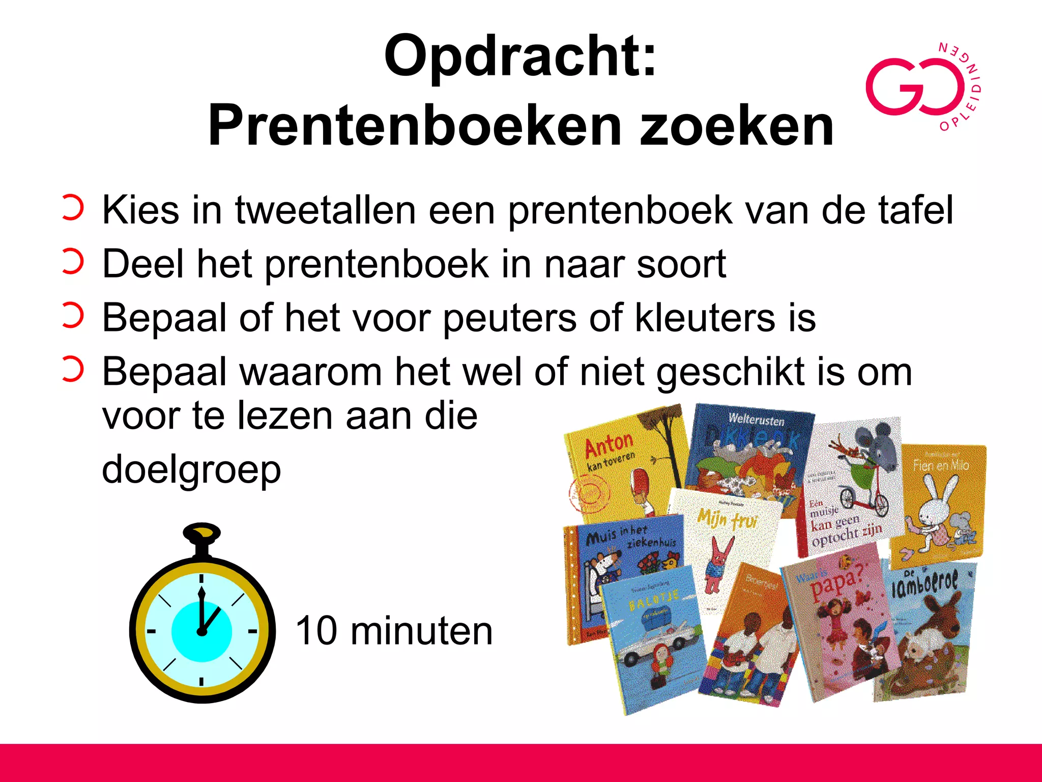 Opdracht: Prentenboeken zoeken Kies in tweetallen een prentenboek van de tafel Deel het prentenboek in naar soort Bepaal of het voor peuters of kleuters is  Bepaal waarom het wel of niet geschikt is om voor te lezen aan die  doelgroep   10 minuten  