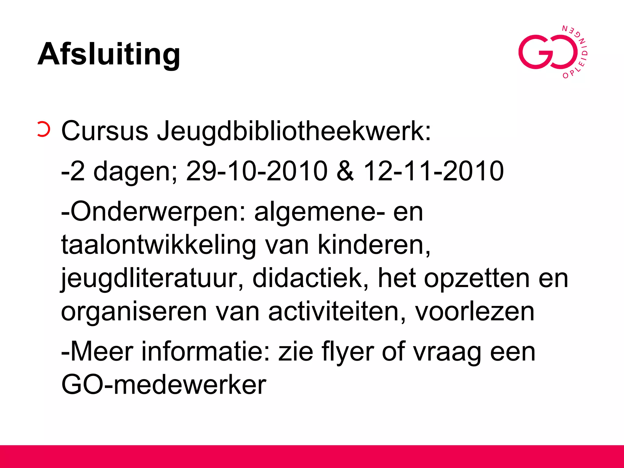 Afsluiting Cursus Jeugdbibliotheekwerk: -2 dagen; 29-10-2010 & 12-11-2010 -Onderwerpen: algemene- en taalontwikkeling van kinderen, jeugdliteratuur, didactiek, het opzetten en organiseren van activiteiten, voorlezen -Meer informatie: zie flyer of vraag een GO-medewerker 