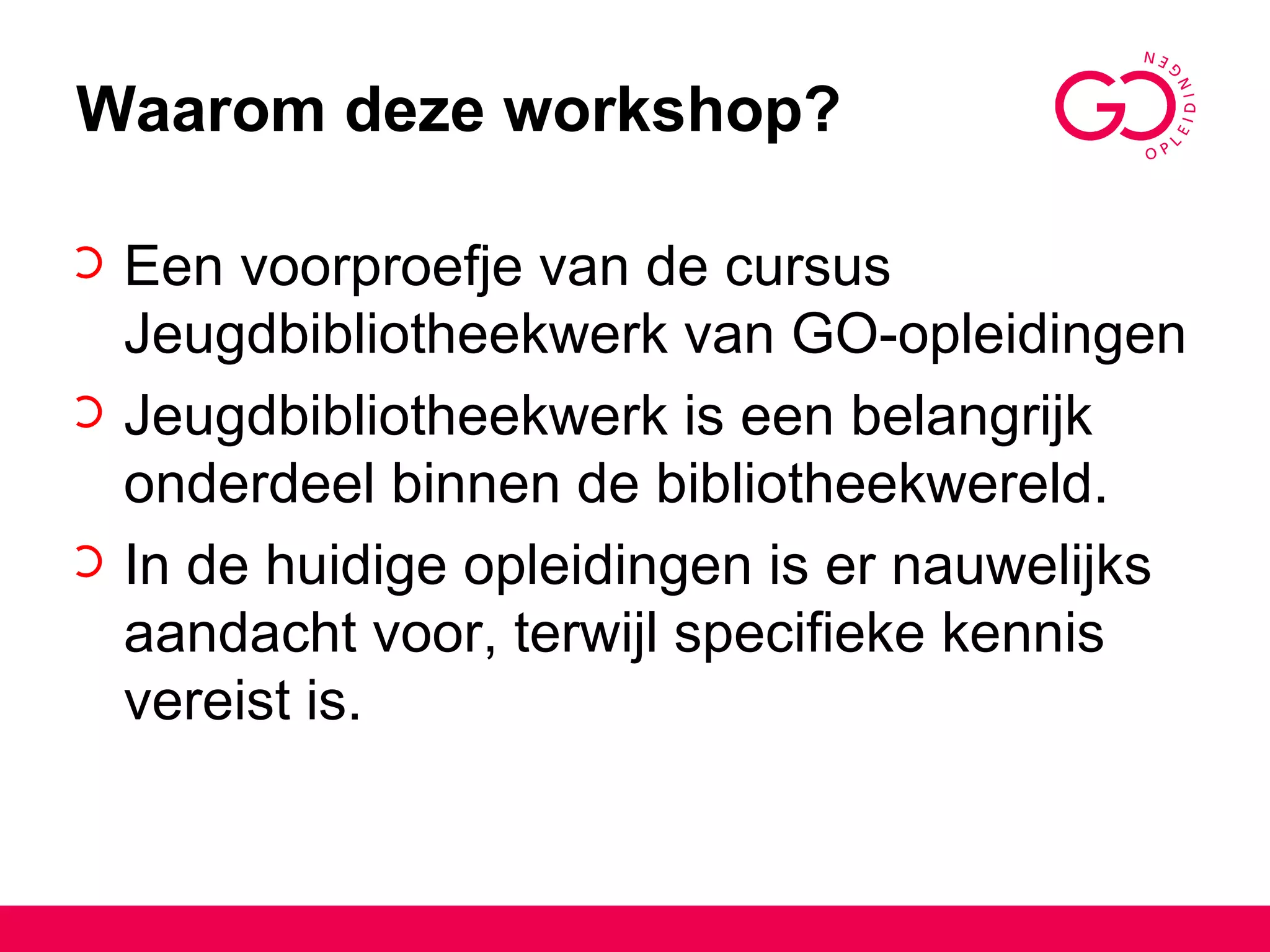 Waarom deze workshop? Een voorproefje van de cursus Jeugdbibliotheekwerk van GO-opleidingen Jeugdbibliotheekwerk is een belangrijk onderdeel binnen de bibliotheekwereld.  In de huidige opleidingen is er nauwelijks aandacht voor, terwijl specifieke kennis vereist is. 