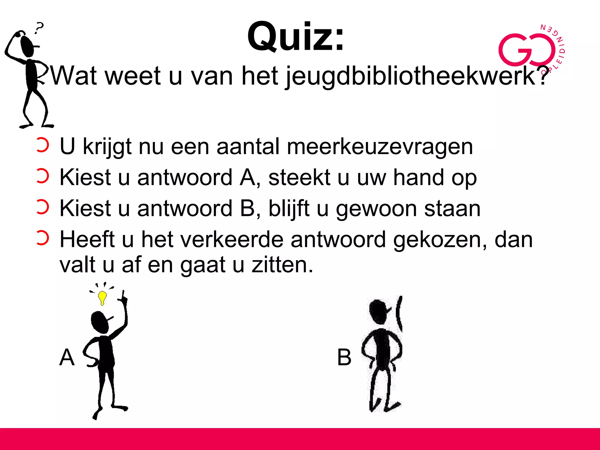 Quiz:   Wat weet u van het jeugdbibliotheekwerk? U krijgt nu een aantal meerkeuzevragen Kiest u antwoord A, steekt u uw hand op  Kiest u antwoord B, blijft u gewoon staan Heeft u het verkeerde antwoord gekozen, dan valt u af en gaat u zitten. A B 