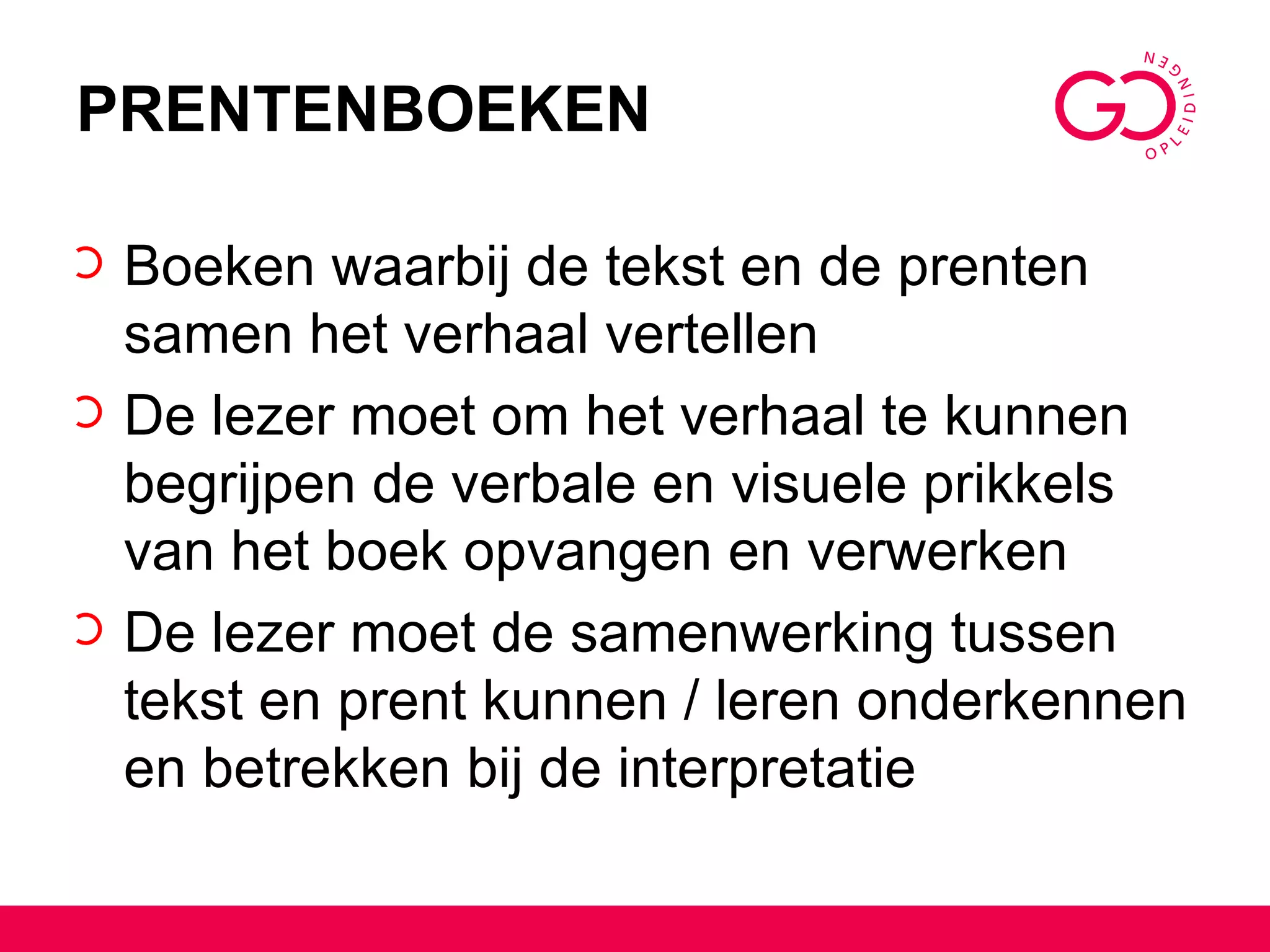 PRENTENBOEKEN Boeken waarbij de tekst en de prenten samen het verhaal vertellen De lezer moet om het verhaal te kunnen begrijpen de verbale en visuele prikkels van het boek opvangen en verwerken De lezer moet de samenwerking tussen tekst en prent kunnen / leren onderkennen en betrekken bij de interpretatie 