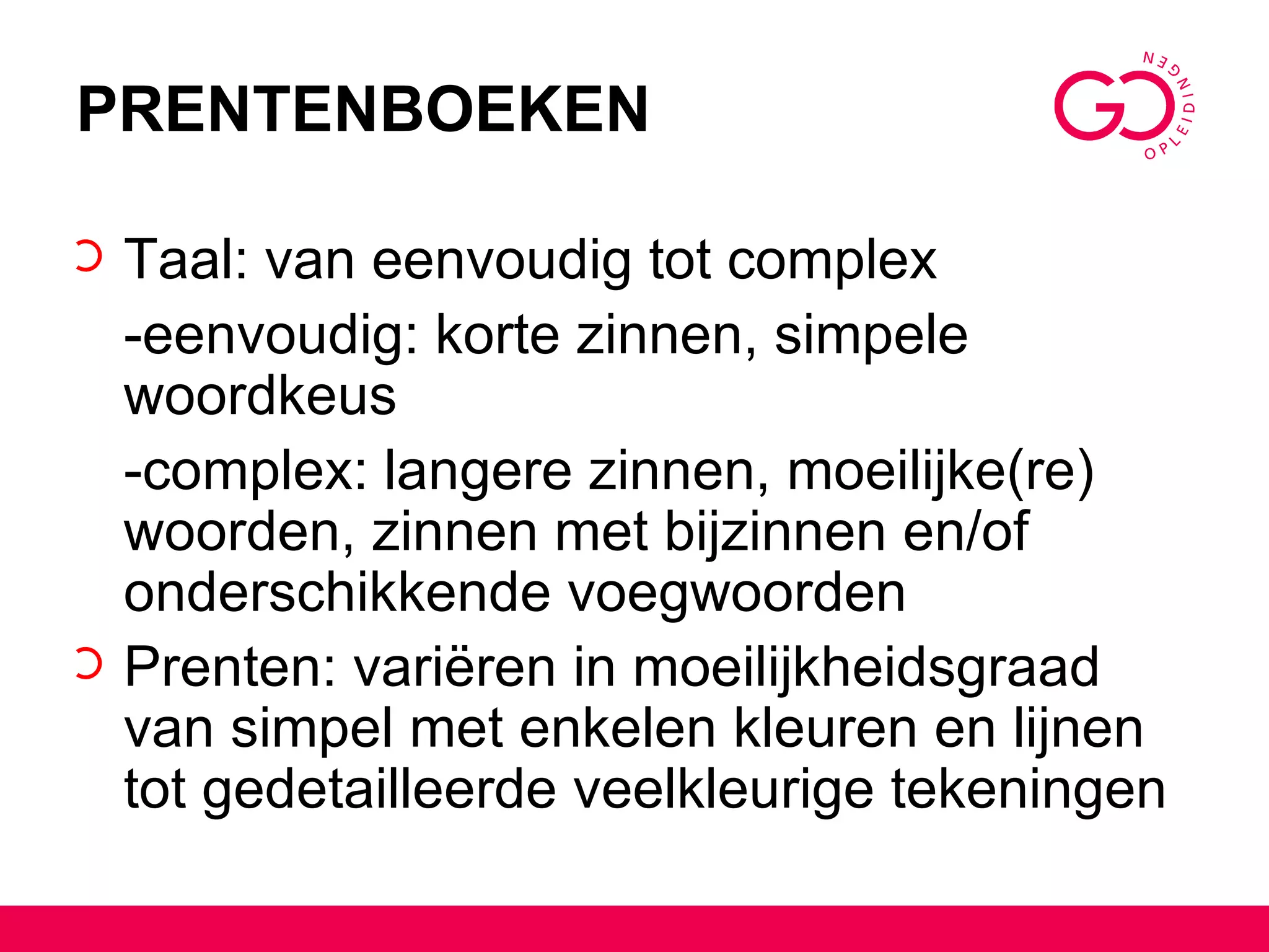 PRENTENBOEKEN Taal: van eenvoudig tot complex -eenvoudig: korte zinnen, simpele woordkeus -complex: langere zinnen, moeilijke(re) woorden, zinnen met bijzinnen en/of onderschikkende voegwoorden Prenten: variëren in moeilijkheidsgraad van simpel met enkelen kleuren en lijnen tot gedetailleerde veelkleurige tekeningen 
