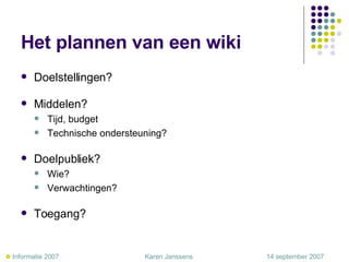 Het plannen van een wiki Doelstellingen? Middelen? Tijd, budget Technische ondersteuning? Doelpubliek? Wie? Verwachtingen? Toegang?    Informatie 2007     Karen Janssens   14 september 2007 