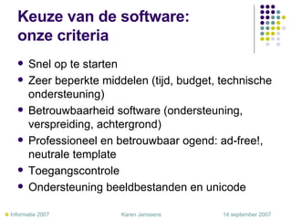Keuze van de software:  onze criteria Snel op te starten Zeer beperkte middelen (tijd, budget, technische ondersteuning) Betrouwbaarheid software (ondersteuning, verspreiding, achtergrond) Professioneel en betrouwbaar ogend: ad-free!, neutrale template Toegangscontrole Ondersteuning beeldbestanden en unicode    Informatie 2007     Karen Janssens   14 september 2007 