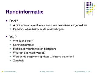 Randinformatie Doel?  Anticiperen op eventuele vragen van bezoekers en gebruikers De betrouwbaarheid van de wiki verhogen Wat? Wat is een wiki? Contactinformatie  Richtlijnen voor lezers en bijdragers Waarom een wachtwoord? Worden de gegevens op deze wiki goed beveiligd? Zandbak     Informatie 2007     Karen Janssens   14 september 2007 