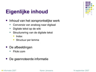Eigenlijke inhoud Inhoud van het oorspronkelijke werk Conversie van analoog naar digitaal Digitale tekst op de wiki Structurering van de digitale tekst Index Structuur per lemma De afbeeldingen Flickr.com De geannoteerde informatie    Informatie 2007     Karen Janssens   14 september 2007 