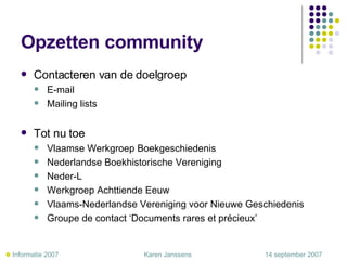 Opzetten community Contacteren van de doelgroep E-mail Mailing lists Tot nu toe Vlaamse Werkgroep Boekgeschiedenis Nederlandse Boekhistorische Vereniging Neder-L Werkgroep Achttiende Eeuw Vlaams-Nederlandse Vereniging voor Nieuwe Geschiedenis Groupe de contact ‘Documents rares et précieux’    Informatie 2007     Karen Janssens   14 september 2007 