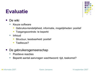 Evaluatie De wiki Keuze software Gebruiksvriendelijkheid, informatie, mogelijkheden: positief Toegangscontrole: te beperkt Inhoud Structuur, leesbaarheid: positief Taalkeuze? De gebruikersgemeenschap Positieve reacties Beperkt aantal aanvragen wachtwoord: tijd, toekomst?    Informatie 2007     Karen Janssens   14 september 2007 