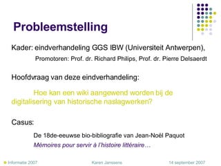 Probleemstelling Kader: eindverhandeling GGS IBW (Universiteit Antwerpen),   Promotoren: Prof. dr. Richard Philips, Prof. dr. Pierre Delsaerdt Hoofdvraag van deze eindverhandeling: Hoe kan een wiki aangewend worden bij de  digitalisering van historische naslagwerken?   Casus: De 18de-eeuwse bio-bibliografie van Jean-Noël Paquot   Mémoires pour servir à l’histoire littéraire…    Informatie 2007     Karen Janssens   14 september 2007 