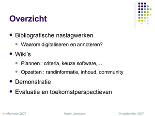 Overzicht Bibliografische naslagwerken Waarom digitaliseren en annoteren? Wiki’s Plannen : criteria, keuze software,… Opzetten : randinformatie, inhoud, community Demonstratie Evaluatie en toekomstperspectieven    Informatie 2007     Karen Janssens   14 september 2007 