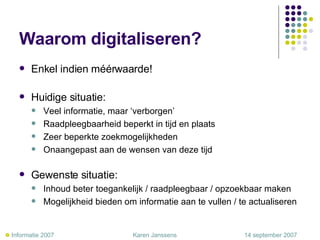 Waarom digitaliseren? Enkel indien méérwaarde! Huidige situatie: Veel informatie, maar ‘verborgen’ Raadpleegbaarheid beperkt in tijd en plaats Zeer beperkte zoekmogelijkheden Onaangepast aan de wensen van deze tijd Gewenste situatie: Inhoud beter toegankelijk / raadpleegbaar / opzoekbaar maken Mogelijkheid bieden om informatie aan te vullen / te actualiseren    Informatie 2007     Karen Janssens   14 september 2007 
