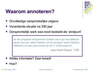 Waarom annoteren? Onvolledige oorspronkelijke uitgave Veranderde situatie na 250 jaar Oorspronkelijk werk was nooit bedoeld als ‘eindpunt’ Welke informatie? Zeer breed!  Hoe?  Je me propose uniquement d’aider ceux qui travailleront après moi sur cette matière, et de pousser notre Histoire Littèraire un peu plus avant qu’on n’ a fait jusqu’ici.     Jean-Noël Paquot, 1765    Informatie 2007     Karen Janssens   14 september 2007 
