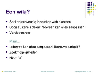 Een wiki? Snel en eenvoudig inhoud op web plaatsen Sociaal, kennis delen:  Ieder een kan alles aanpassen! Versiecontrole  Maar… Ieder een  kan alles aanpassen! Betrouwbaarheid? Zoekmogelijkheden Nooit ‘af’    Informatie 2007     Karen Janssens   14 september 2007 