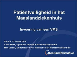 Patiëntveiligheid in het Maaslandziekenhuis Invoering van een VMS  Sittard, 12 maart 2008 Cees Sterk, algemeen directeur Maaslandziekenhuis Max Visser, kinderarts en vrz. Medische Staf Maaslandziekenhuis 