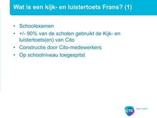 Wat is een kijk- en luistertoets Frans? (1)
• Schoolexamen
• +/- 90% van de scholen gebruikt de Kijk- en
luistertoets(en) van Cito
• Constructie door Cito-medewerkers
• Op schoolniveau toegespitst
 